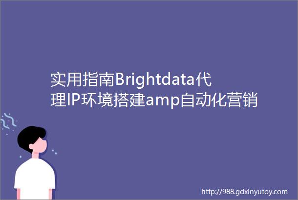 实用指南Brightdata代理IP环境搭建amp自动化营销数据收集解锁工具推荐
